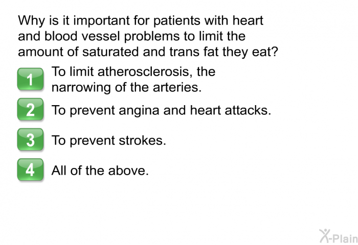 Why is it important for patients with heart and blood vessel problems to limit the amount of saturated and trans fat they eat?  To limit atherosclerosis, the narrowing of the arteries. To prevent angina and heart attacks. To prevent strokes. All of the above.