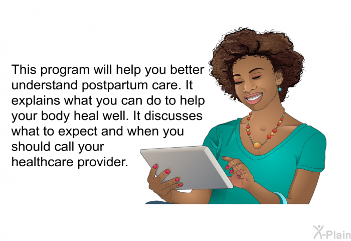 This health information will help you better understand postpartum care. It explains what you can do to help your body heal well. It discusses what to expect and when you should call your healthcare provider.