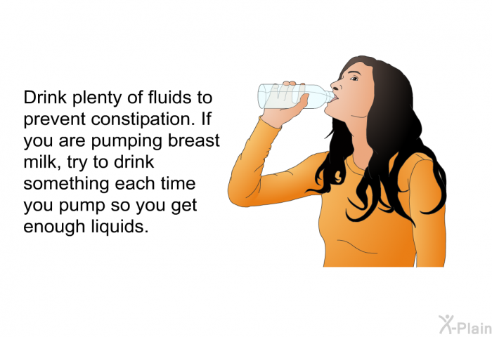 Drink plenty of fluids to prevent constipation. If you are pumping breast milk, try to drink something each time you pump so you get enough liquids.