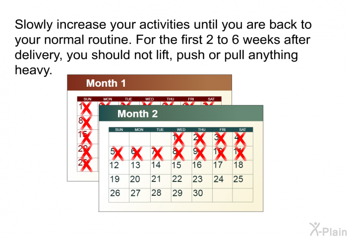 Slowly increase your activities until you are back to your normal routine. For the first 2 to 6 weeks after delivery, you should not lift, push or pull anything heavy.