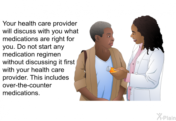 Your health care provider will discuss with you what medications are right for you. Do not start any medication regimen without discussing it first with your health care provider. This includes over-the-counter medications.