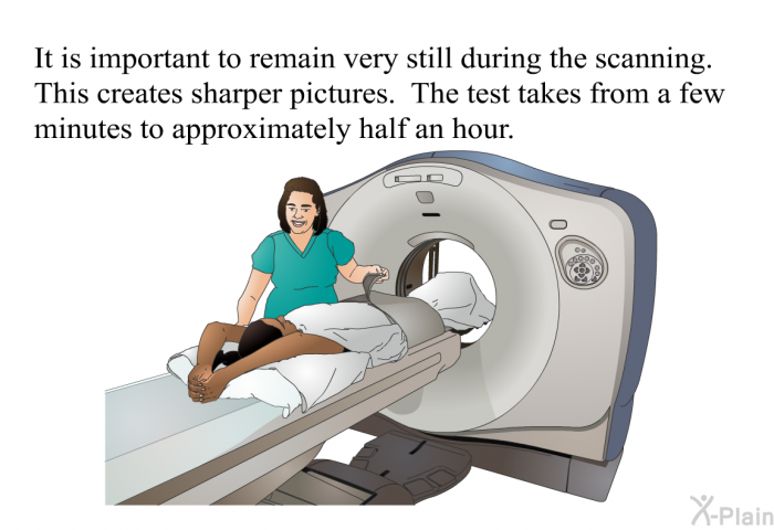 It is important to remain very still during the scanning. This creates sharper pictures. The test takes from a few minutes to approximately half an hour.