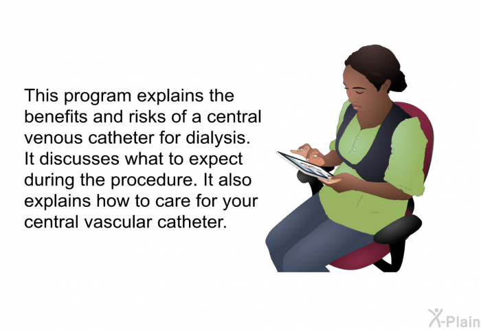 This health information explains the benefits and risks of a central venous catheter for dialysis. It discusses what to expect during the procedure. It also explains how to care for your central vascular catheter.