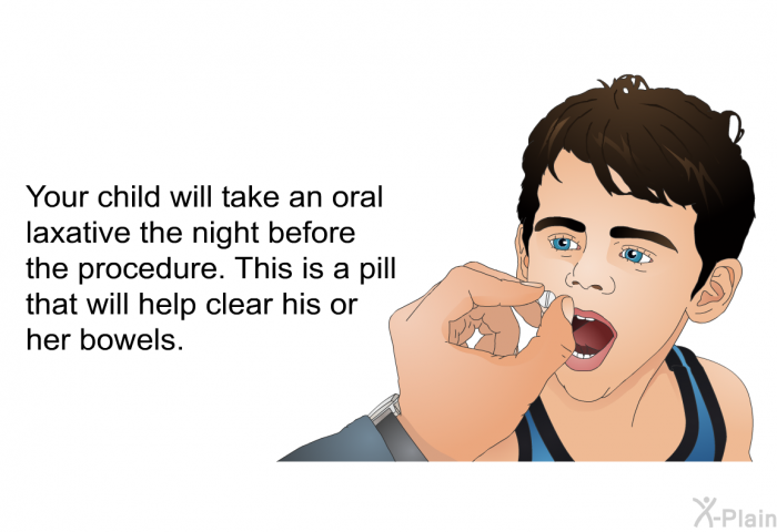 Your child will take an oral laxative the night before the procedure. This is a pill that will help clear his or her bowels.