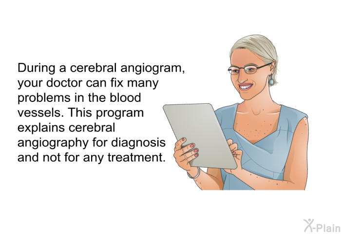 During a cerebral angiogram, your doctor can fix many problems in the blood vessels. This health information explains cerebral angiography for diagnosis and not for any treatment.