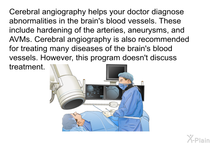 Cerebral angiography helps your doctor diagnose abnormalities in the brain's blood vessels. These include hardening of the arteries, aneurysms, and AVMs. Cerebral angiography is also recommended for treating many diseases of the brain's blood vessels. However, this health information doesn't discuss treatment.