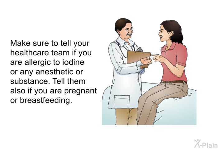 Make sure to tell your healthcare team if you are allergic to iodine or any anesthetic or substance. Tell them also if you are pregnant or breastfeeding.