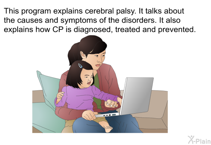 This health information explains cerebral palsy. It talks about the causes and symptoms of the disorders. It also explains how CP is diagnosed, treated and prevented.