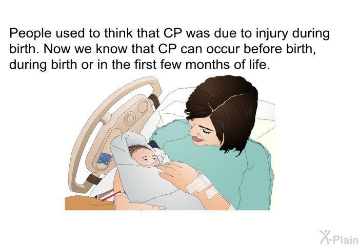 People used to think that CP was due to injury during birth. Now we know that CP can occur before birth, during birth or in the first few months of life.