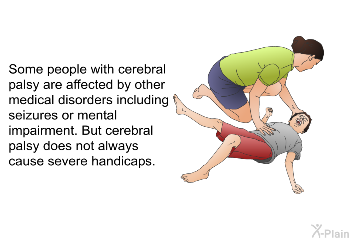 Some people with cerebral palsy are affected by other medical disorders including seizures or mental impairment. But cerebral palsy does not always cause severe handicaps.