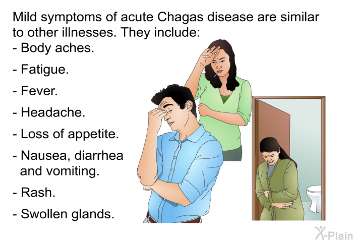 Mild symptoms of acute Chagas disease are similar to other illnesses. They include:  Body aches. Fatigue. Fever. Headache. Loss of appetite. Nausea, diarrhea and vomiting. Rash. Swollen glands.