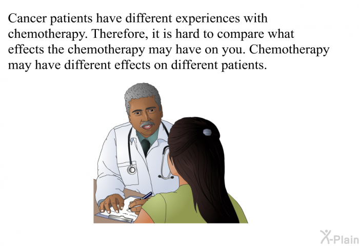 Cancer patients have different experiences with chemotherapy. Therefore, it is hard to compare what effects the chemotherapy may have on you. Chemotherapy may have different effects on different patients.