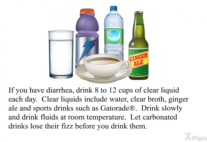 If you have diarrhea, drink 8 to 12 cups of clear liquid each day. Clear liquids include water, clear broth, ginger ale and sports drinks such as Gatorade . Drink slowly and drink fluids at room temperature. Let carbonated drinks lose their fizz before you drink them.