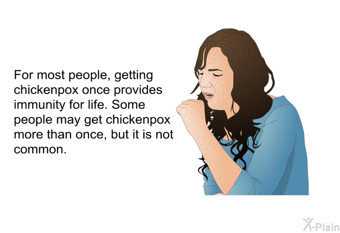 For most people, getting chickenpox once provides immunity for life. Some people may get chickenpox more than once, but it is not common.