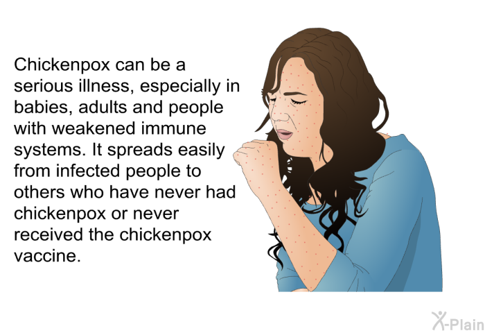 Chickenpox can be a serious illness, especially in babies, adults and people with weakened immune systems. It spreads easily from infected people to others who have never had chickenpox or never received the chickenpox vaccine.