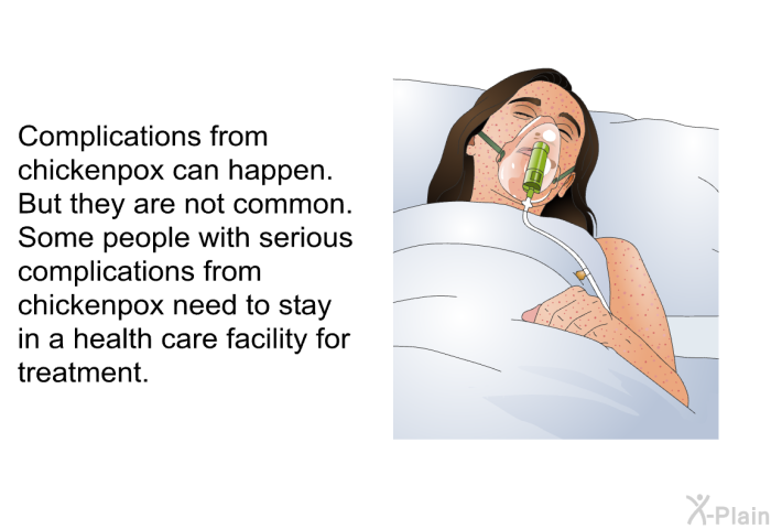 Complications from chickenpox can happen. But they are not common. Some people with serious complications from chickenpox need to stay in a health care facility for treatment.
