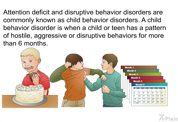 Attention deficit and disruptive behavior disorders are commonly known as child behavior disorders. A child behavior disorder is when a child or teen has a pattern of hostile, aggressive or disruptive behaviors for more than 6 months.