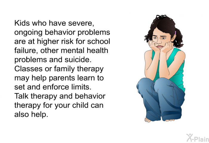 Kids who have severe, ongoing behavior problems are at higher risk for school failure, other mental health problems and suicide. Classes or family therapy may help parents learn to set and enforce limits. Talk therapy and behavior therapy for your child can also help.