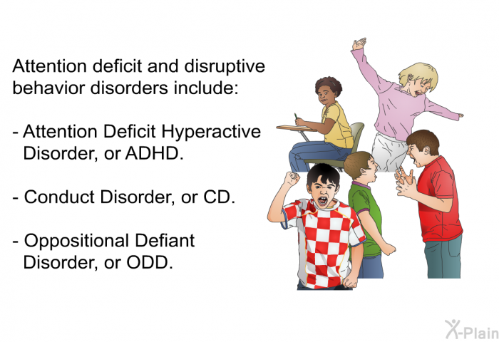 Attention deficit and disruptive behavior disorders include:  Attention Deficit Hyperactive Disorder, or ADHD. Conduct Disorder, or CD. Oppositional Defiant Disorder, or ODD.