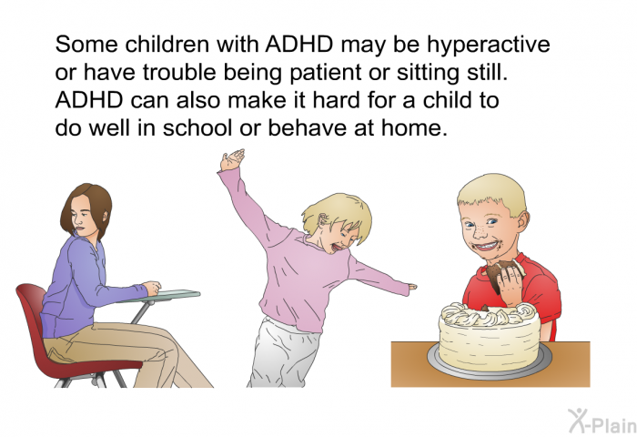 Some children with ADHD may be hyperactive or have trouble being patient or sitting still. ADHD can also make it hard for a child to do well in school or behave at home.