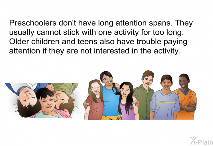Preschoolers don't have long attention spans. They usually cannot stick with one activity for too long. Older children and teens also have trouble paying attention if they are not interested in the activity.
