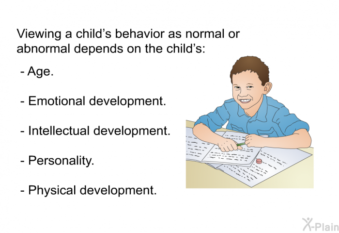 Viewing a child's behavior as normal or abnormal depends on the child's:  Age. Emotional development. Intellectual development. Personality. Physical development.