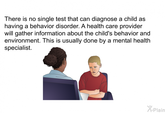 There is no single test that can diagnose a child as having a behavior disorder. A health care provider will gather information about the child's behavior and environment. This is usually done by a mental health specialist.