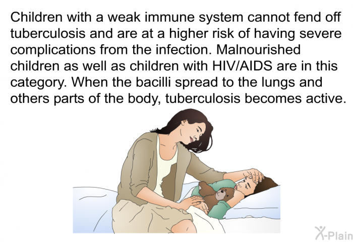 Children with a weak immune system cannot fend off tuberculosis and are at a higher risk of having severe complications from the infection. Malnourished children as well as children with HIV/AIDS are in this category. When the bacilli spread to the lungs and others parts of the body, tuberculosis becomes active.