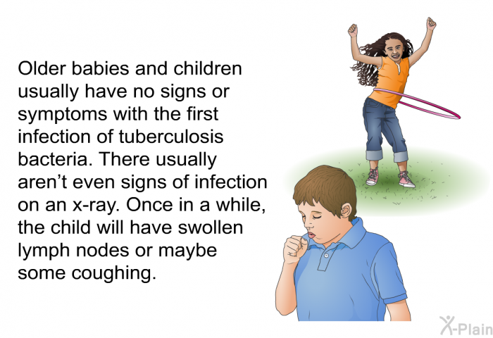 Older babies and children usually have no signs or symptoms with the first infection of tuberculosis bacteria. There usually aren't even signs of infection on an x-ray. Once in a while, the child will have swollen lymph nodes or maybe some coughing.
