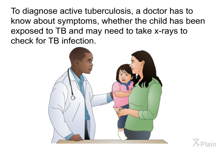 To diagnose active tuberculosis, a doctor has to know about symptoms, whether the child has been exposed to TB and may need to take x-rays to check for TB infection.