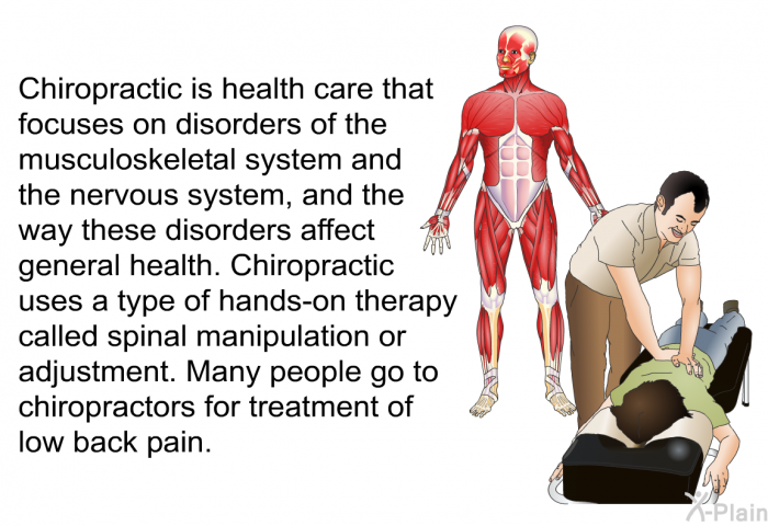 Chiropractic is health care that focuses on disorders of the musculoskeletal system and the nervous system, and the way these disorders affect general health. Chiropractic uses a type of hands-on therapy called spinal manipulation or adjustment. Many people go to chiropractors for treatment of low back pain.