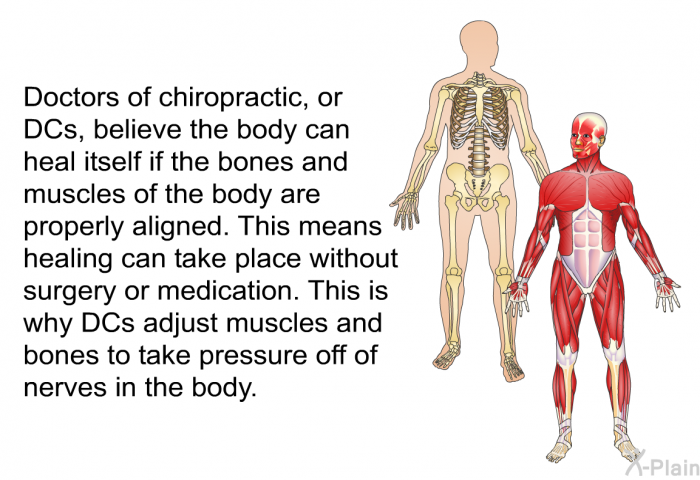 Doctors of chiropractic, or DCs, believe the body can heal itself if the bones and muscles of the body are properly aligned. This means healing can take place without surgery or medication. This is why DCs adjust muscles and bones to take pressure off of nerves in the body.
