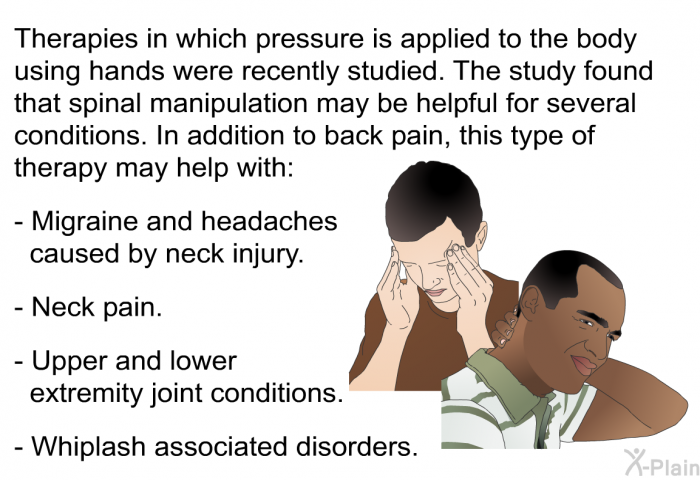 Therapies in which pressure is applied to the body using hands were recently studied. The study found that spinal manipulation may be helpful for several conditions. In addition to back pain, this type of therapy may help with:  Migraine and headaches caused by neck injury. Neck pain. Upper and lower extremity joint conditions. Whiplash associated disorders.