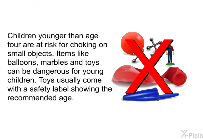 Children younger than age four are at risk for choking on small objects. Items like balloons, marbles and toys can be dangerous for young children. Toys usually come with a safety label showing the recommended age.