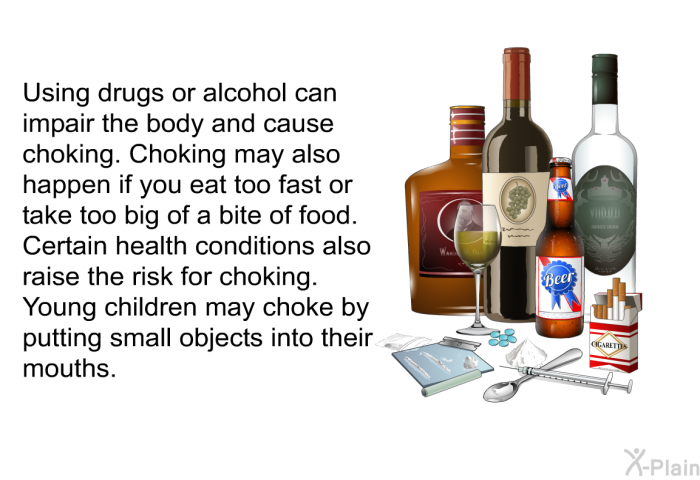 Using drugs or alcohol can impair the body and cause choking. Choking may also happen if you eat too fast or take too big of a bite of food. Certain health conditions also raise the risk for choking. Young children may choke by putting small objects into their mouths.