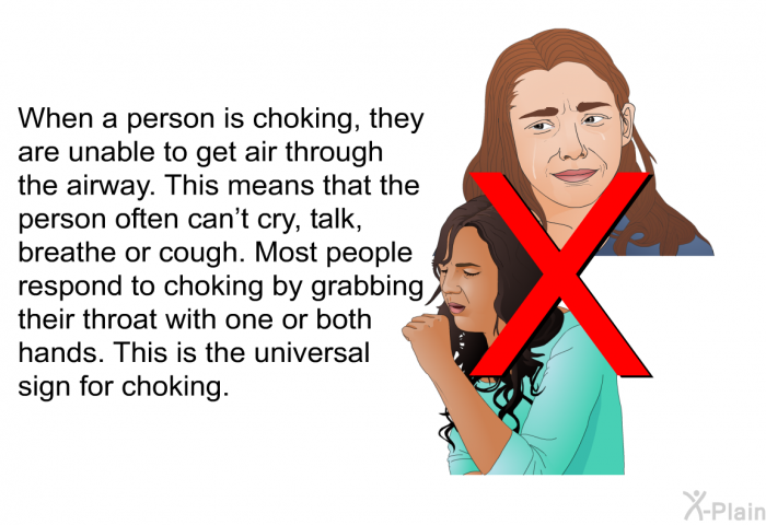 When a person is choking, they are unable to get air through the airway. This means that the person often can't cry, talk, breathe or cough. Most people respond to choking by grabbing their throat with one or both hands. This is the universal sign for choking.