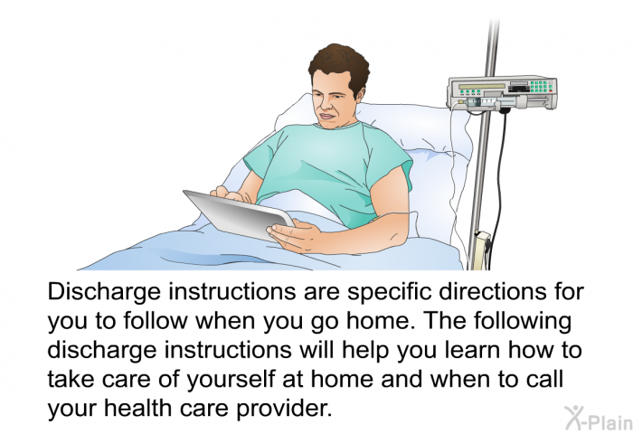 Discharge instructions are specific directions for you to follow when you go home. The following discharge instructions will help you learn how to take care of yourself at home and when to call your health care provider.
