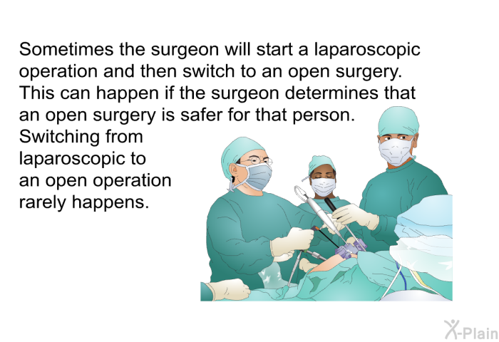 Sometimes the surgeon will start a laparoscopic operation and then switch to an open surgery. This can happen if the surgeon determines that an open surgery is safer for that person. Switching from laparoscopic to an open operation rarely happens.
