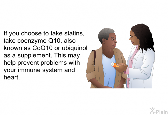 If you choose to take statins, take coenzyme Q10, also known as CoQ10 or ubiquinol as a supplement. This may help prevent problems with your immune system and heart.