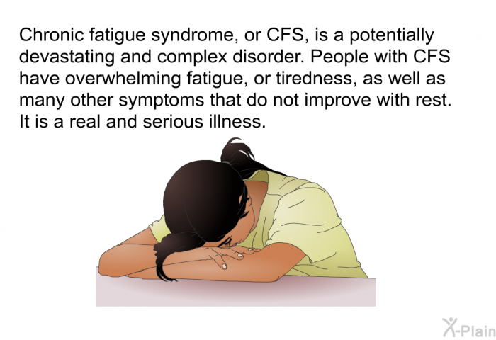 Chronic fatigue syndrome, or CFS, is a potentially devastating and complex disorder. People with CFS have overwhelming fatigue, or tiredness, as well as many other symptoms that do not improve with rest. It is a real and serious illness.
