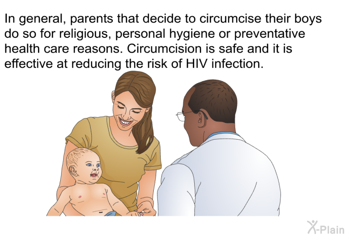 In general, parents that decide to circumcise their boys do so for religious, personal hygiene or preventative health care reasons. Circumcision is safe and it is effective at reducing the risk of HIV infection.