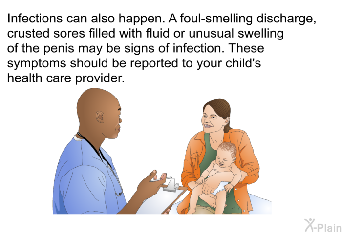 Infections can also happen. A foul-smelling discharge, crusted sores filled with fluid or unusual swelling of the penis may be signs of infection. These symptoms should be reported to your child's health care provider.