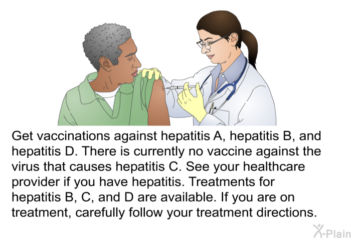 Get vaccinations against hepatitis A, hepatitis B, and hepatitis D. There is currently no vaccine against the virus that causes hepatitis C. See your healthcare provider if you have hepatitis. Treatments for hepatitis B, C, and D are available. If you are on treatment, carefully follow your treatment directions.