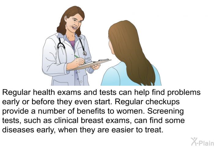 Regular health exams and tests can help find problems early or before they even start. Regular checkups provide a number of benefits to women. Screening tests, such as clinical breast exams, can find some diseases early, when they are easier to treat.
