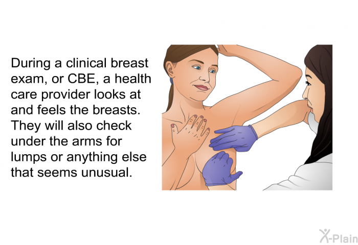 During a clinical breast exam, or CBE, a health care provider looks at and feels the breasts. They will also check under the arms for lumps or anything else that seems unusual.