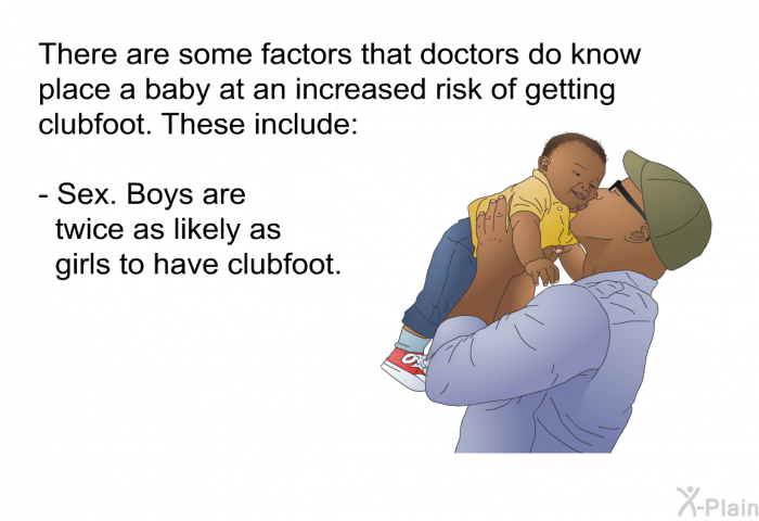 There are some factors that doctors do know place a baby at an increased risk of getting clubfoot. These include:  Sex. Boys are twice as likely as girls to have clubfoot.