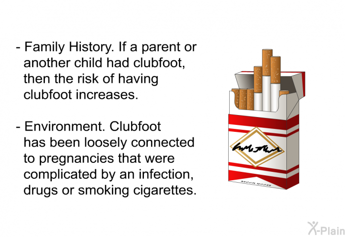 Family History. If a parent or another child had clubfoot, then the risk of having clubfoot increases. Environment. Clubfoot has been loosely connected to pregnancies that were complicated by an infection, drugs or smoking cigarettes.