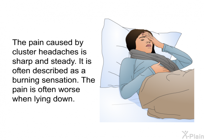 The pain caused by cluster headaches is sharp and steady. It is often described as a burning sensation. The pain is often worse when lying down.