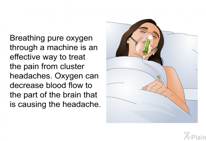 Breathing pure oxygen through a machine is an effective way to treat the pain from cluster headaches. Oxygen can decrease blood flow to the part of the brain that is causing the headache.