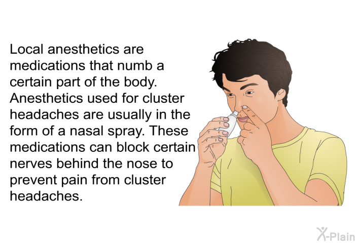 Local anesthetics are medications that numb a certain part of the body. Anesthetics used for cluster headaches are usually in the form of a nasal spray. These medications can block certain nerves behind the nose to prevent pain from cluster headaches.
